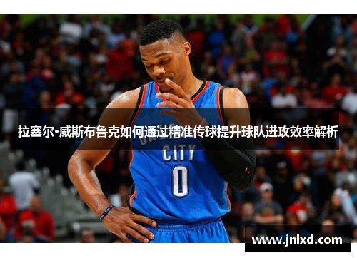 拉塞尔·威斯布鲁克如何通过精准传球提升球队进攻效率解析