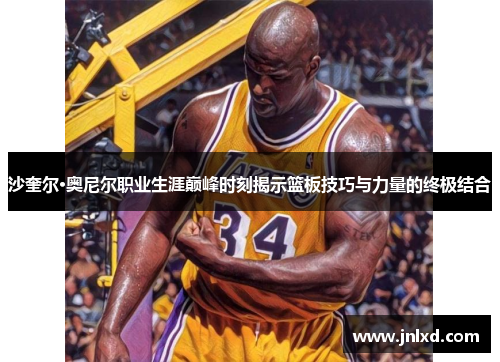沙奎尔·奥尼尔职业生涯巅峰时刻揭示篮板技巧与力量的终极结合