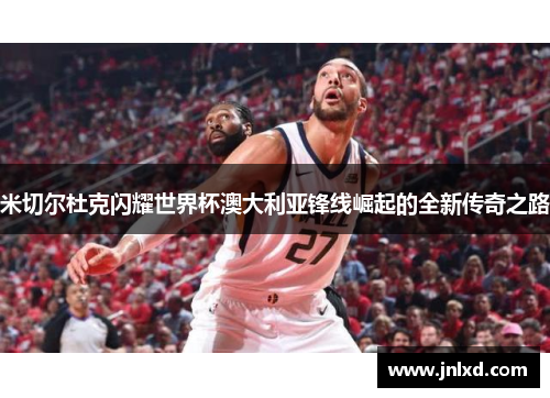 米切尔杜克闪耀世界杯澳大利亚锋线崛起的全新传奇之路