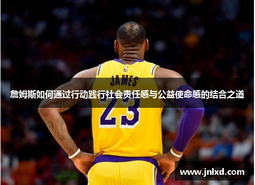 詹姆斯如何通过行动践行社会责任感与公益使命感的结合之道