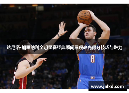 达尼洛·加里纳利全明星赛经典瞬间展现高光得分技巧与魅力
