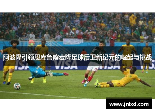 阿波隆引领恩库鲁喀麦隆足球后卫新纪元的崛起与挑战