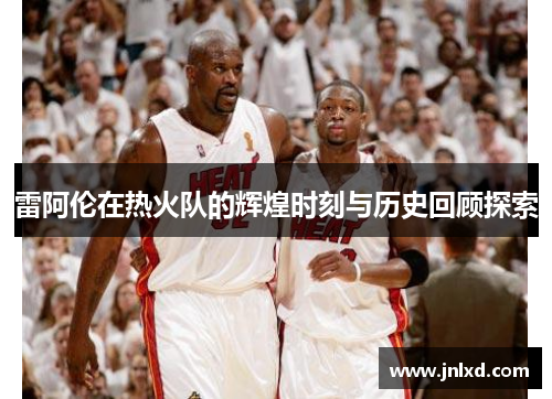 雷阿伦在热火队的辉煌时刻与历史回顾探索