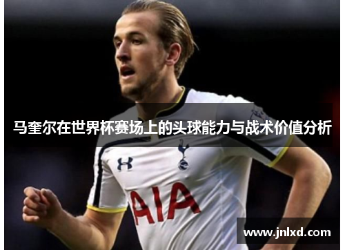 马奎尔在世界杯赛场上的头球能力与战术价值分析