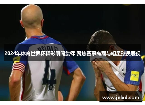 2024年体育世界杯精彩瞬间集锦 聚焦赛事高潮与明星球员表现