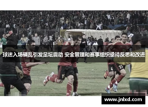 球迷入场骚乱引发足坛震动 安全管理和赛事组织亟待反思和改进