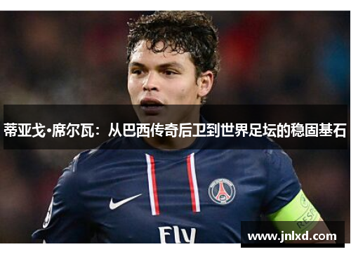 蒂亚戈·席尔瓦：从巴西传奇后卫到世界足坛的稳固基石