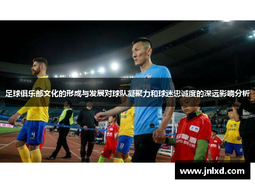足球俱乐部文化的形成与发展对球队凝聚力和球迷忠诚度的深远影响分析