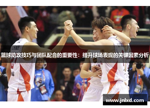 篮球助攻技巧与团队配合的重要性：提升球场表现的关键因素分析