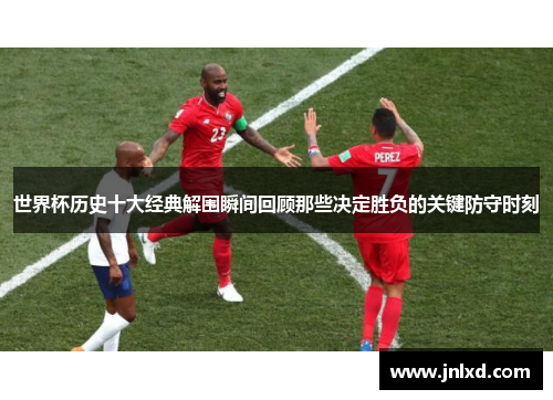 世界杯历史十大经典解围瞬间回顾那些决定胜负的关键防守时刻