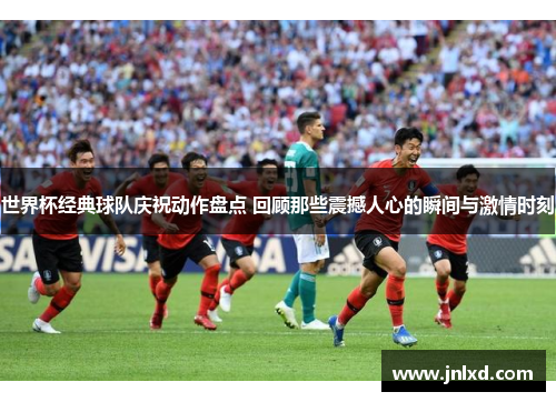 世界杯经典球队庆祝动作盘点 回顾那些震撼人心的瞬间与激情时刻