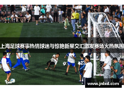 上海足球赛事热情球迷与惊艳新星交汇激发赛场火热氛围
