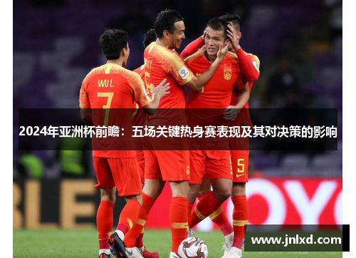 2024年亚洲杯前瞻：五场关键热身赛表现及其对决策的影响