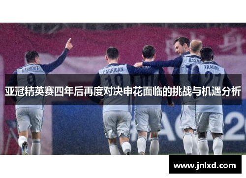 亚冠精英赛四年后再度对决申花面临的挑战与机遇分析