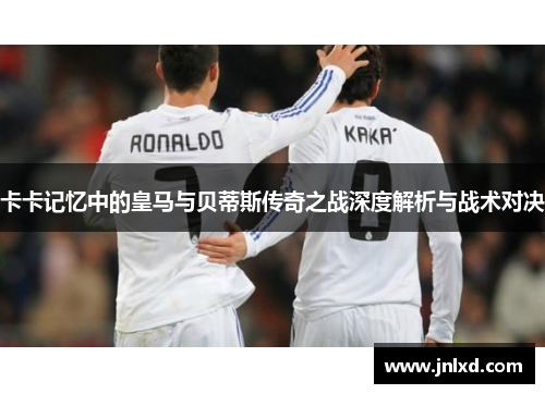 卡卡记忆中的皇马与贝蒂斯传奇之战深度解析与战术对决