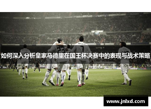 如何深入分析皇家马德里在国王杯决赛中的表现与战术策略