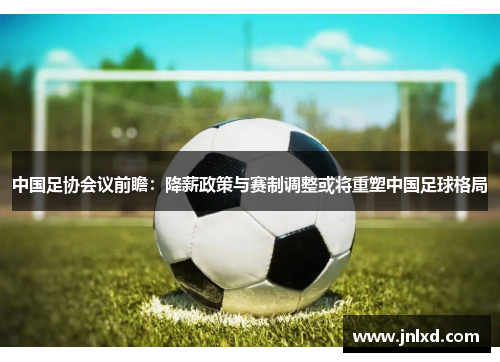 中国足协会议前瞻：降薪政策与赛制调整或将重塑中国足球格局
