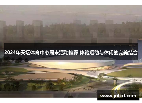 2024年天坛体育中心周末活动推荐 体验运动与休闲的完美结合