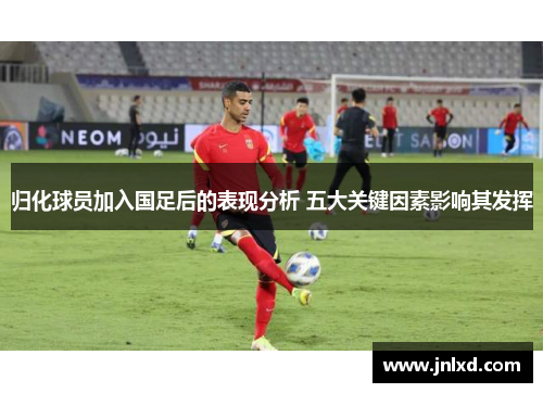 归化球员加入国足后的表现分析 五大关键因素影响其发挥