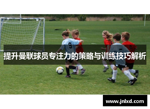 提升曼联球员专注力的策略与训练技巧解析