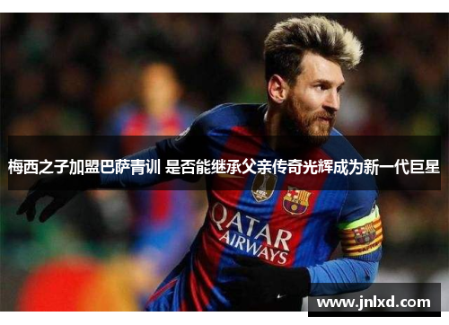梅西之子加盟巴萨青训 是否能继承父亲传奇光辉成为新一代巨星