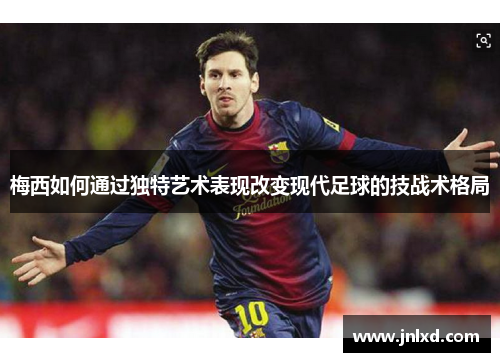 梅西如何通过独特艺术表现改变现代足球的技战术格局