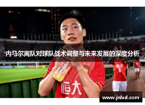 内马尔离队对球队战术调整与未来发展的深度分析