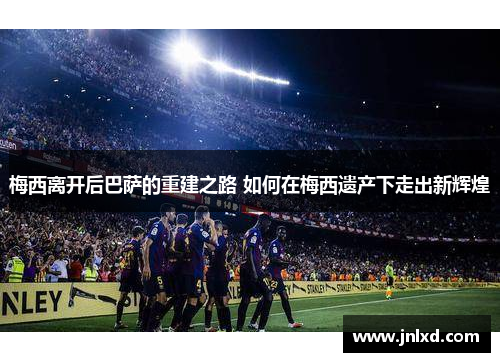 梅西离开后巴萨的重建之路 如何在梅西遗产下走出新辉煌