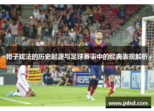 帽子戏法的历史起源与足球赛事中的经典表现解析