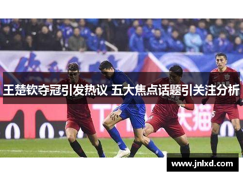 王楚钦夺冠引发热议 五大焦点话题引关注分析