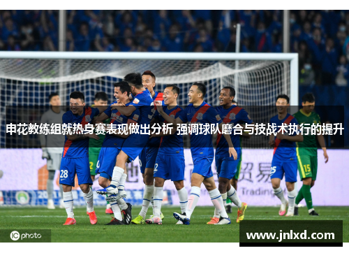 申花教练组就热身赛表现做出分析 强调球队磨合与技战术执行的提升