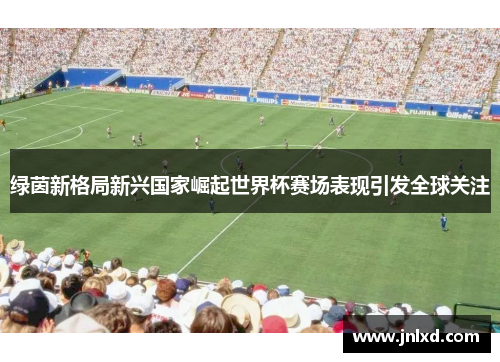 绿茵新格局新兴国家崛起世界杯赛场表现引发全球关注