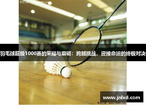 羽毛球超级1000赛的荣耀与磨砺：跨越挑战，迎接命运的终极对决