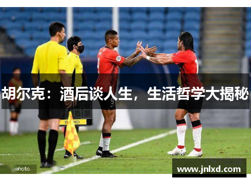 胡尔克：酒后谈人生，生活哲学大揭秘