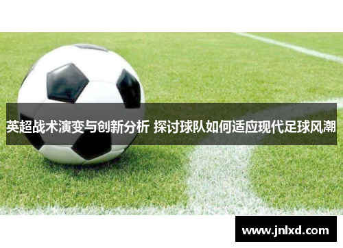 英超战术演变与创新分析 探讨球队如何适应现代足球风潮