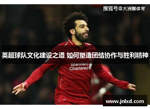 英超球队文化建设之道 如何塑造团结协作与胜利精神
