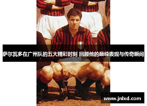 萨尔瓦多在广州队的五大精彩时刻 回顾他的巅峰表现与传奇瞬间