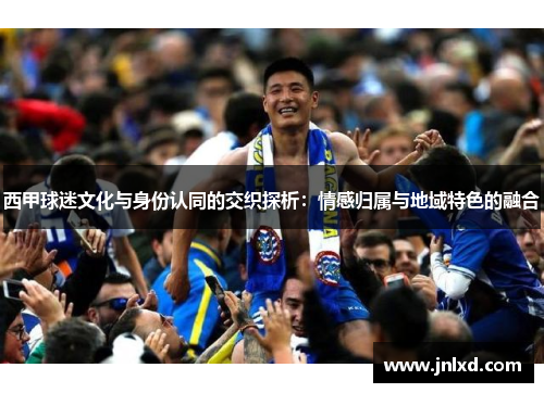 西甲球迷文化与身份认同的交织探析:情感归属与地域特色的融合 西甲球迷文化与身份认同的交织探析:情感归属与地域特色的融合