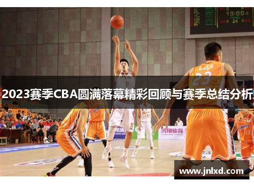 2023赛季CBA圆满落幕精彩回顾与赛季总结分析 2023赛季CBA圆满落幕精彩回顾与赛季总结分析