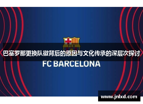 巴塞罗那更换队徽背后的原因与文化传承的深层次探讨