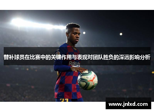替补球员在比赛中的关键作用与表现对团队胜负的深远影响分析 替补球员在比赛中的关键作用与表现对团队胜负的深远影响分析