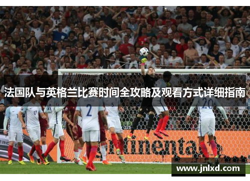 法国队与英格兰比赛时间全攻略及观看方式详细指南