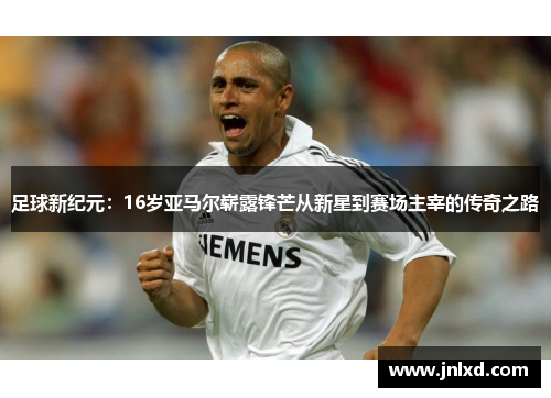 足球新纪元：16岁亚马尔崭露锋芒从新星到赛场主宰的传奇之路