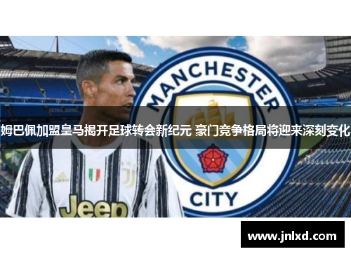 姆巴佩加盟皇马揭开足球转会新纪元 豪门竞争格局将迎来深刻变化