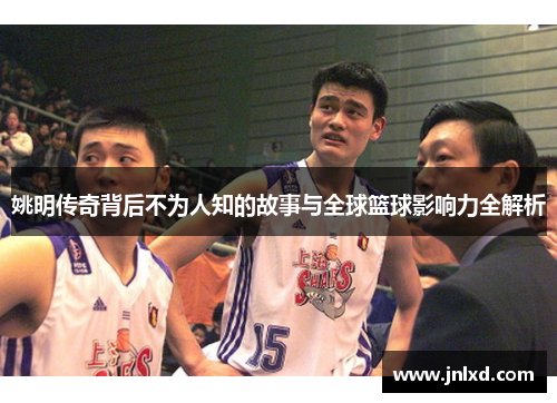 姚明传奇背后不为人知的故事与全球篮球影响力全解析