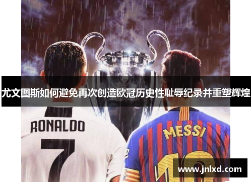 尤文图斯如何避免再次创造欧冠历史性耻辱纪录并重塑辉煌