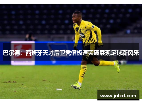 巴尔德：西班牙天才后卫凭借极速突破展现足球新风采