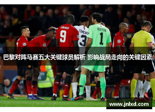 巴黎对阵马赛五大关键球员解析 影响战局走向的关键因素