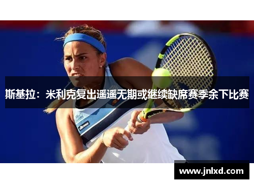 斯基拉：米利克复出遥遥无期或继续缺席赛季余下比赛