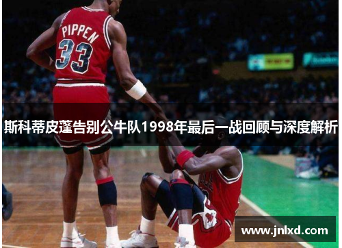 斯科蒂皮蓬告别公牛队1998年最后一战回顾与深度解析